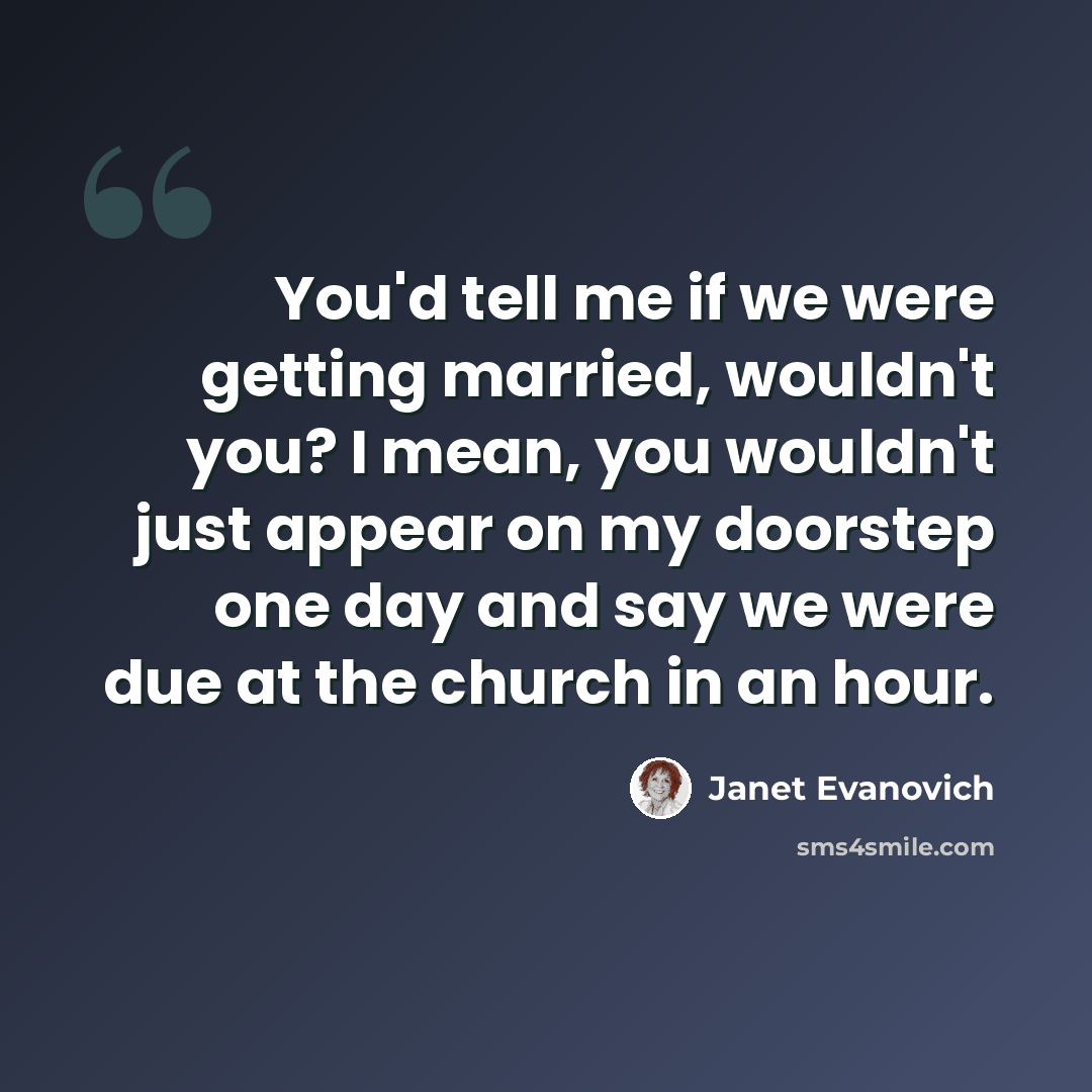 “You'd tell me if we were getting married, wouldn't you? I mean, you wouldn't just appear on my doorstep one day and say we were due at the church in an hour.” quote by Janet Evanovich