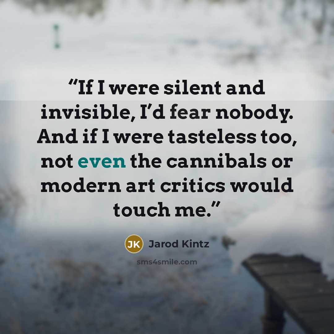 “If I were silent and invisible, I’d fear nobody. And if I were tasteless too, not even the cannibals or modern art critics would touch me.” quote by Jarod Kintz