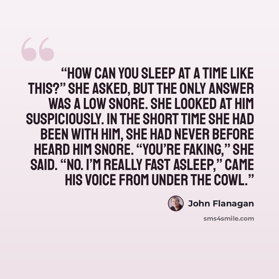 “How can you sleep at a time like this?” she asked, but the only answer was a low snore. She looked at him suspiciously. In the short time she had been with him, she had never before heard him snore. “You’re faking,” she said. “No. I’m really fast asleep,” came his voice from under the cowl.” quote by John Flanagan