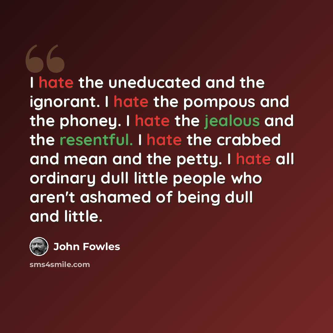 “I hate the uneducated and the ignorant. I hate the pompous and the phoney. I hate the jealous and the resentful. I hate the crabbed and mean and the petty. I hate all ordinary dull little people who aren't ashamed of being dull and little.” quote by John Fowles