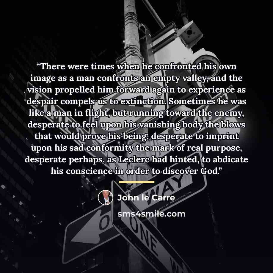 “There were times when he confronted his own image as a man confronts an empty valley, and the vision propelled him forward again to experience as despair compels us to extinction. Sometimes he was like a man in flight, but running toward the enemy, desperate to feel upon his vanishing body the…” quote by John le Carré