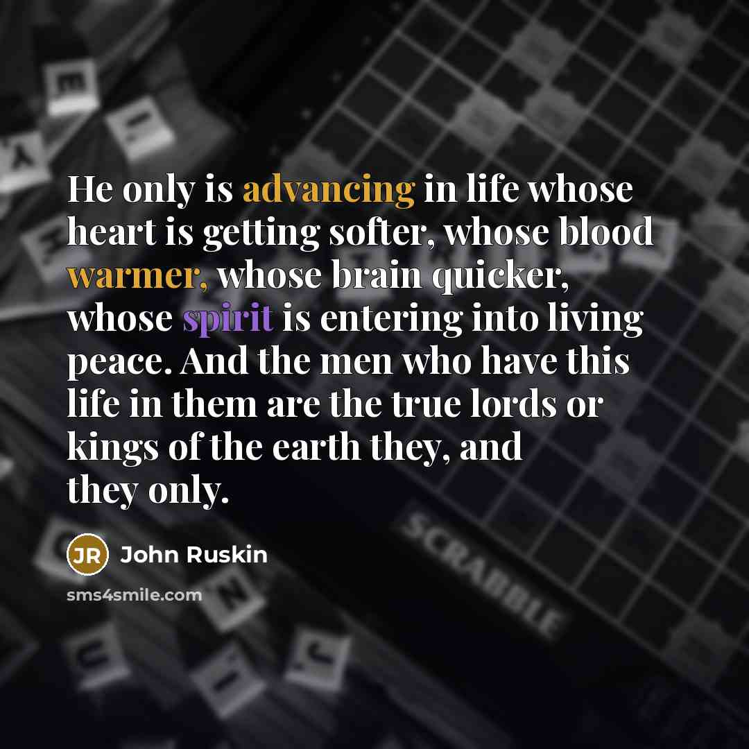 “He only is advancing in life whose heart is getting softer, whose blood warmer, whose brain quicker, whose spirit is entering into living peace. And the men who have this life in them are the true lords or kings of the earth they, and they only.” quote by John Ruskin