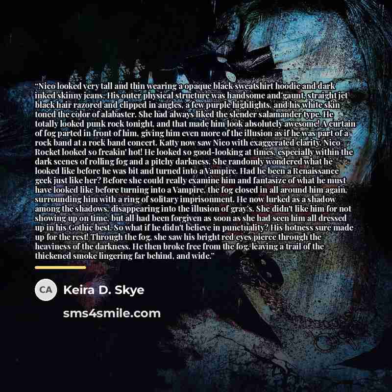 “Nico looked very tall and thin wearing a opaque black sweatshirt hoodie and dark inked skinny jeans. His outer physical structure was handsome and gaunt, straight jet black hair razored and clipped in angles, a few purple highlights, and his white skin toned the color of alabaster. She had always…” quote by Keira D. Skye