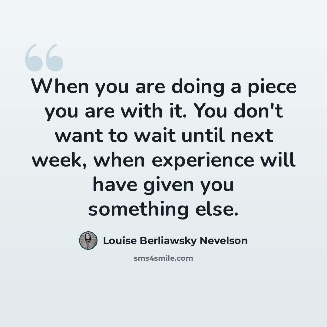 “When you are doing a piece you are with it. You don't want to wait until next week, when experience will have given you something else.” quote by Louise Berliawsky Nevelson