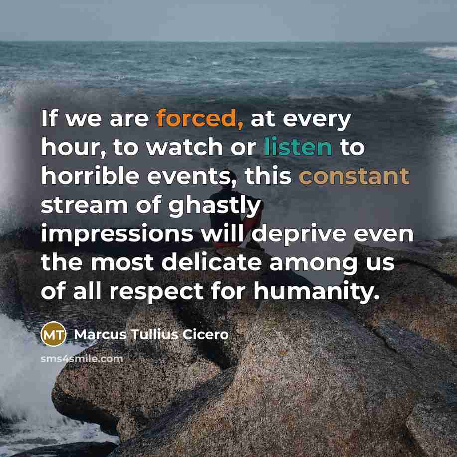 “If we are forced, at every hour, to watch or listen to horrible events, this constant stream of ghastly impressions will deprive even the most delicate among us of all respect for humanity.” quote by Marcus Tullius Cicero