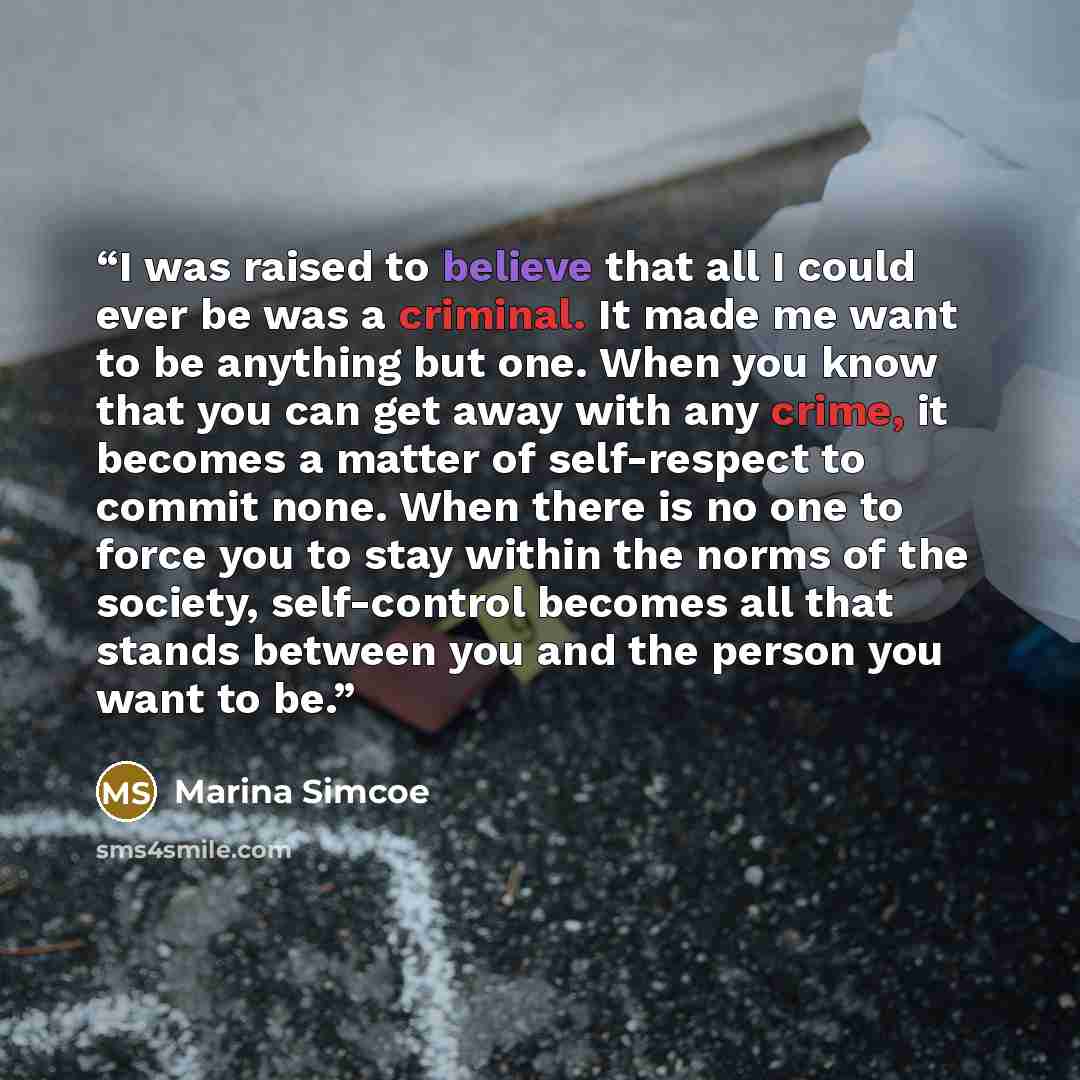 “I was raised to believe that all I could ever be was a criminal. It made me want to be anything but one. When you know that you can get away with any crime, it becomes a matter of self-respect to commit none. When there is no one to force you to stay within the norms of the society, self-control…” quote by Marina Simcoe