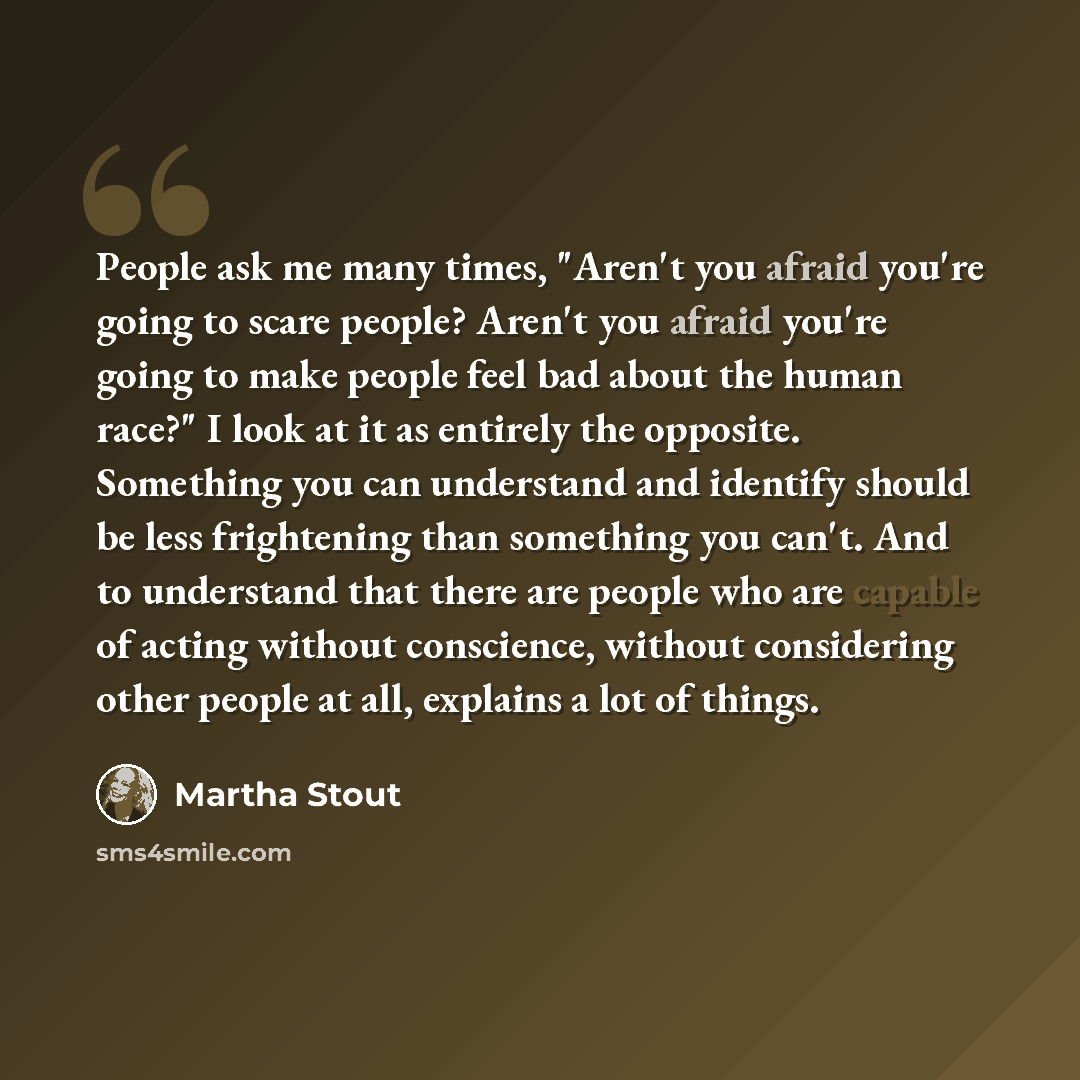 “People ask me many times, "Aren't you afraid you're going to scare people? Aren't you afraid you're going to make people feel bad about the human race?" I look at it as entirely the opposite. Something you can understand and identify should be less frightening than something you can't. And to…” quote by Martha Stout