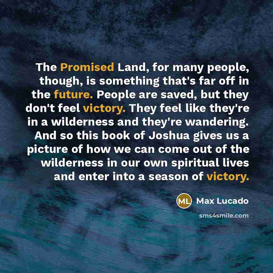 “The Promised Land, for many people, though, is something that's far off in the future. People are saved, but they don't feel victory. They feel like they're in a wilderness and they're wandering. And so this book of Joshua gives us a picture of how we can come out of the wilderness in our own…” quote by Max Lucado
