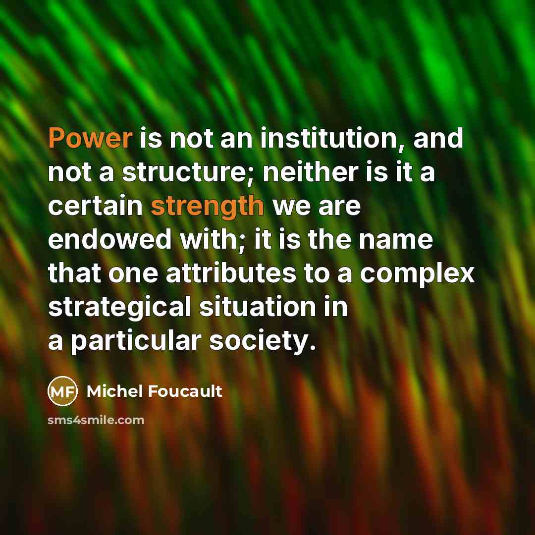 “Power is not an institution, and not a structure; neither is it a certain strength we are endowed with; it is the name that one attributes to a complex strategical situation in a particular society.” quote by Michel Foucault