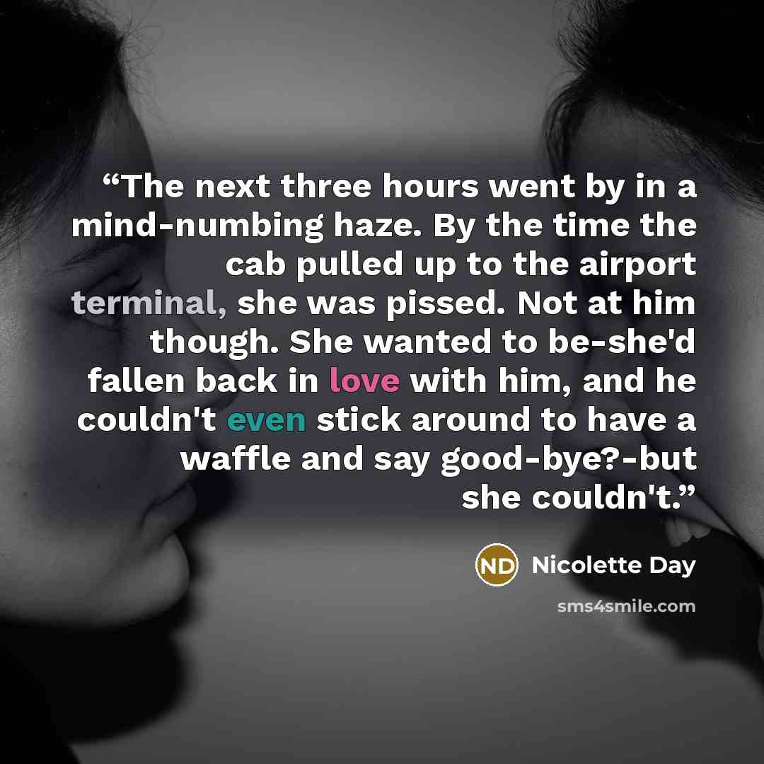 “The next three hours went by in a mind-numbing haze. By the time the cab pulled up to the airport terminal, she was pissed. Not at him though. She wanted to be-she'd fallen back in love with him, and he couldn't even stick around to have a waffle and say good-bye?-but she couldn't.” quote by Nicolette Day