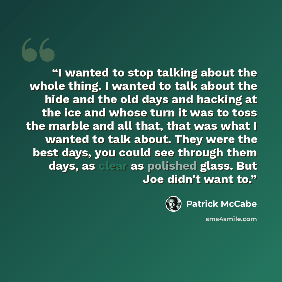 “I wanted to stop talking about the whole thing. I wanted to talk about the hide and the old days and hacking at the ice and whose turn it was to toss the marble and all that, that was what I wanted to talk about. They were the best days, you could see through them days, as clear as polished glass…” quote by Patrick McCabe