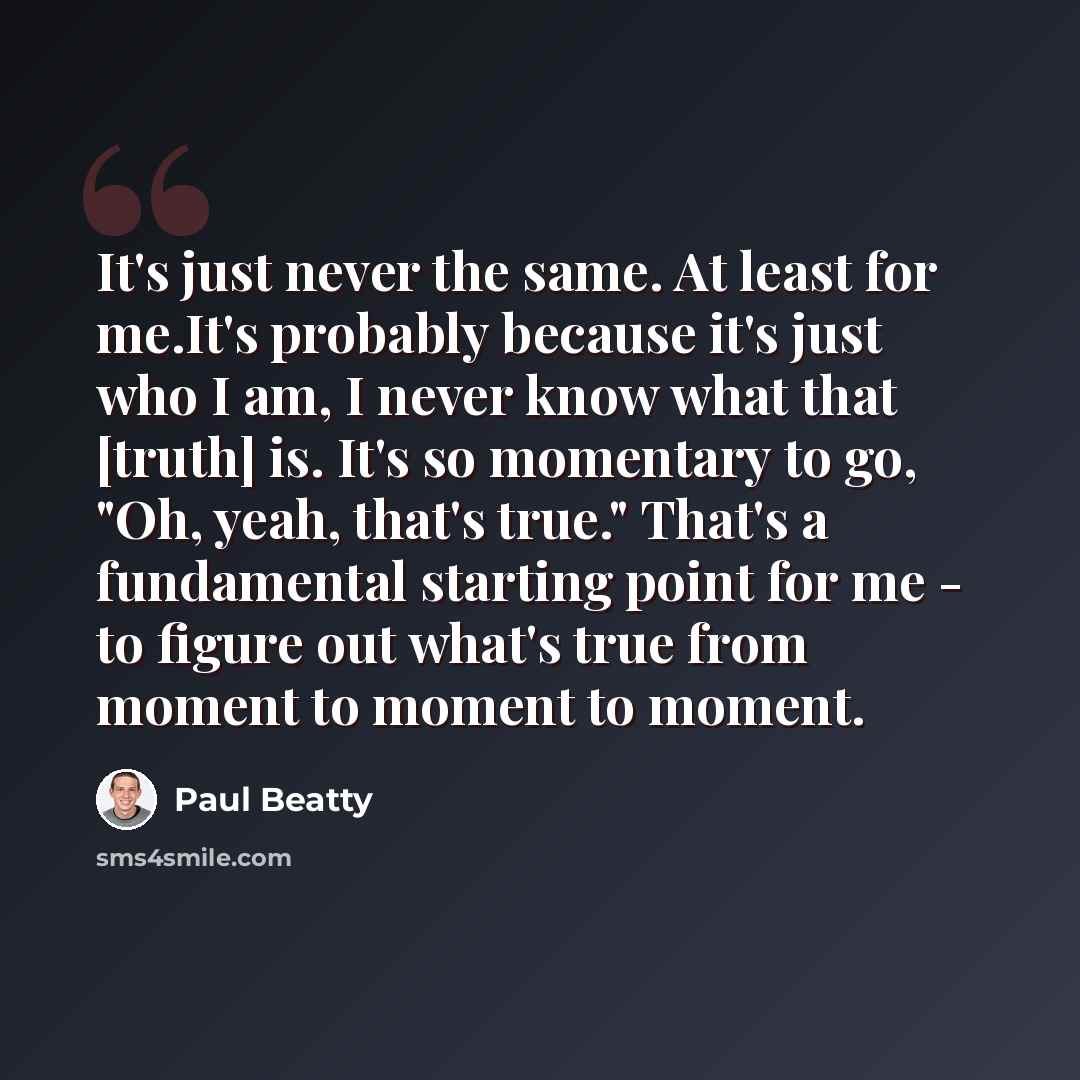 “It's just never the same. At least for me.It's probably because it's just who I am, I never know what that [truth] is. It's so momentary to go, "Oh, yeah, that's true." That's a fundamental starting point for me - to figure out what's true from moment to moment to moment.” quote by Paul Beatty
