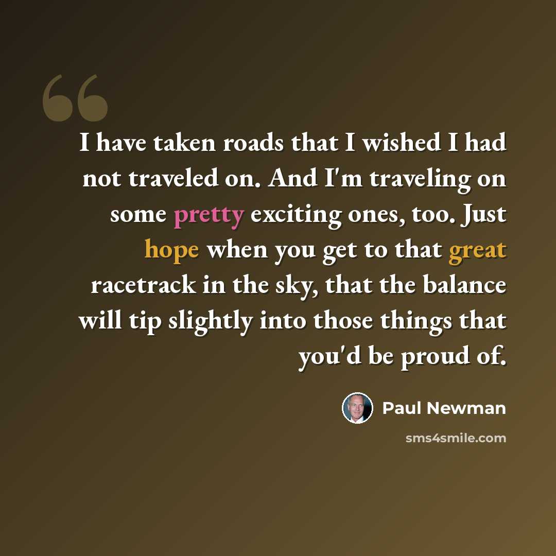 “I have taken roads that I wished I had not traveled on. And I'm traveling on some pretty exciting ones, too. Just hope when you get to that great racetrack in the sky, that the balance will tip slightly into those things that you'd be proud of.” quote by Paul Newman