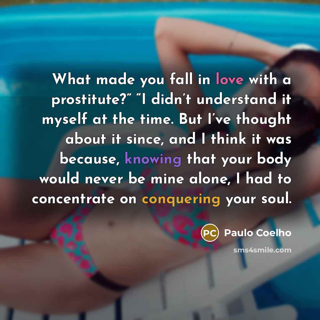 “What made you fall in love with a prostitute?” “I didn’t understand it myself at the time. But I’ve thought about it since, and I think it was because, knowing that your body would never be mine alone, I had to concentrate on conquering your soul.” quote by Paulo Coelho
