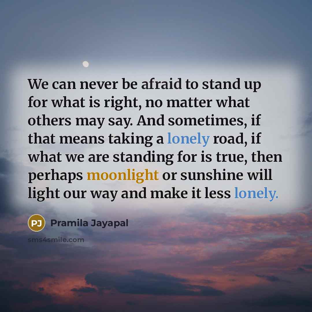 “We can never be afraid to stand up for what is right, no matter what others may say. And sometimes, if that means taking a lonely road, if what we are standing for is true, then perhaps moonlight or sunshine will light our way and make it less lonely.” quote by Pramila Jayapal