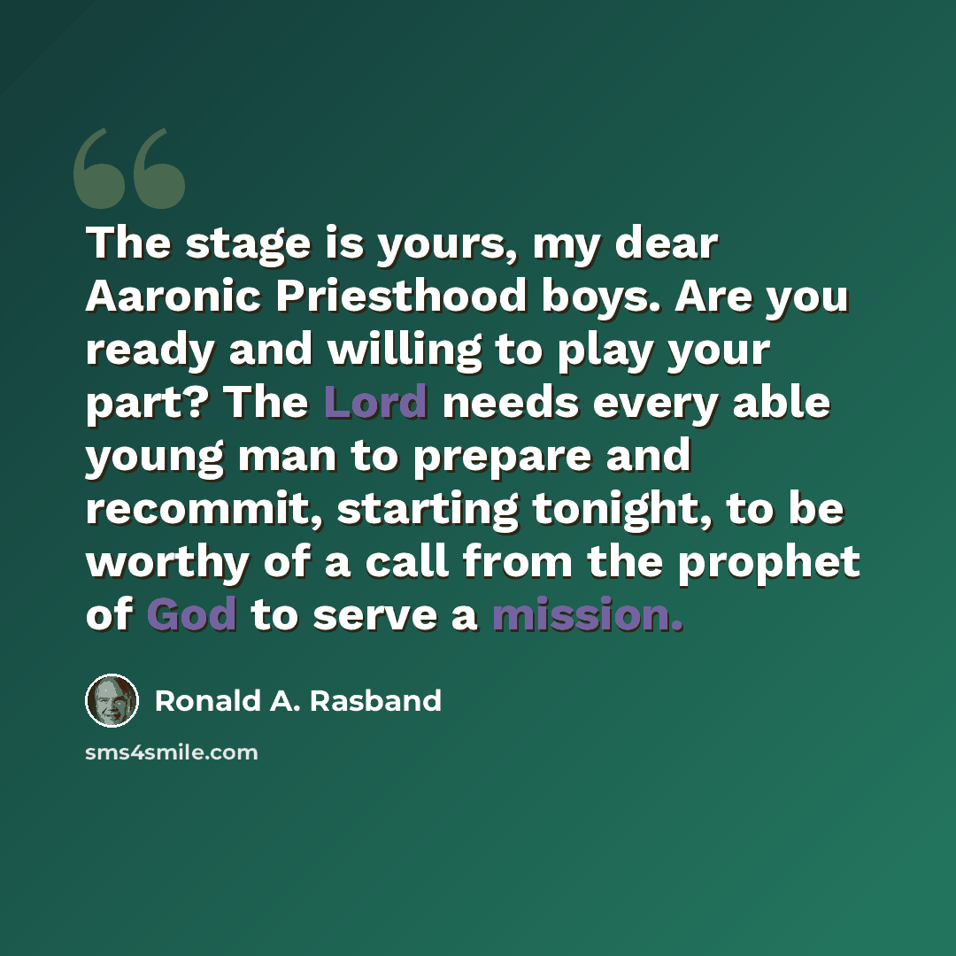 “The stage is yours, my dear Aaronic Priesthood boys. Are you ready and willing to play your part? The Lord needs every able young man to prepare and recommit, starting tonight, to be worthy of a call from the prophet of God to serve a mission.” quote by Ronald A. Rasband