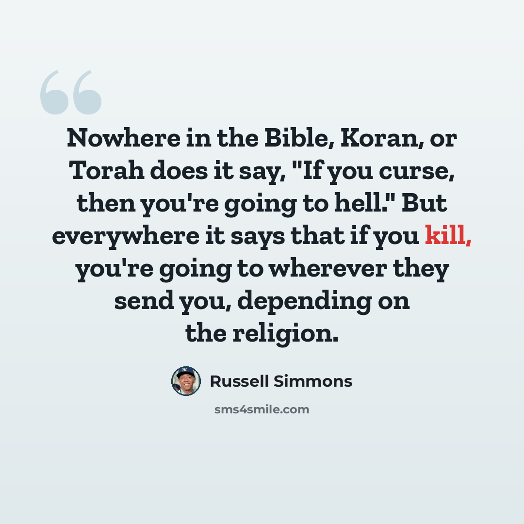 “Nowhere in the Bible, Koran, or Torah does it say, "If you curse, then you're going to hell." But everywhere it says that if you kill, you're going to wherever they send you, depending on the religion.” quote by Russell Simmons