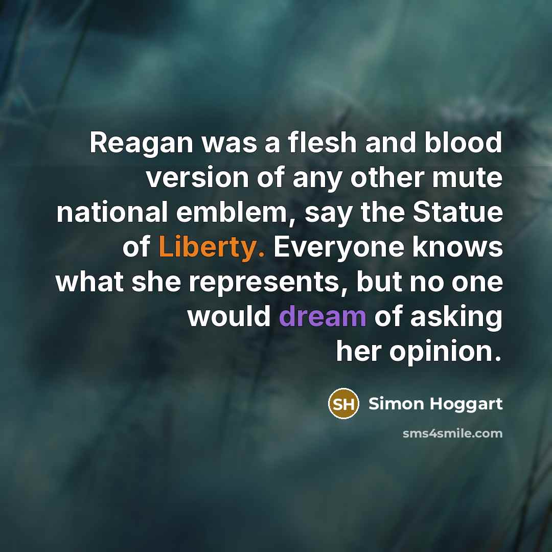 “Reagan was a flesh and blood version of any other mute national emblem, say the Statue of Liberty. Everyone knows what she represents, but no one would dream of asking her opinion.” quote by Simon Hoggart