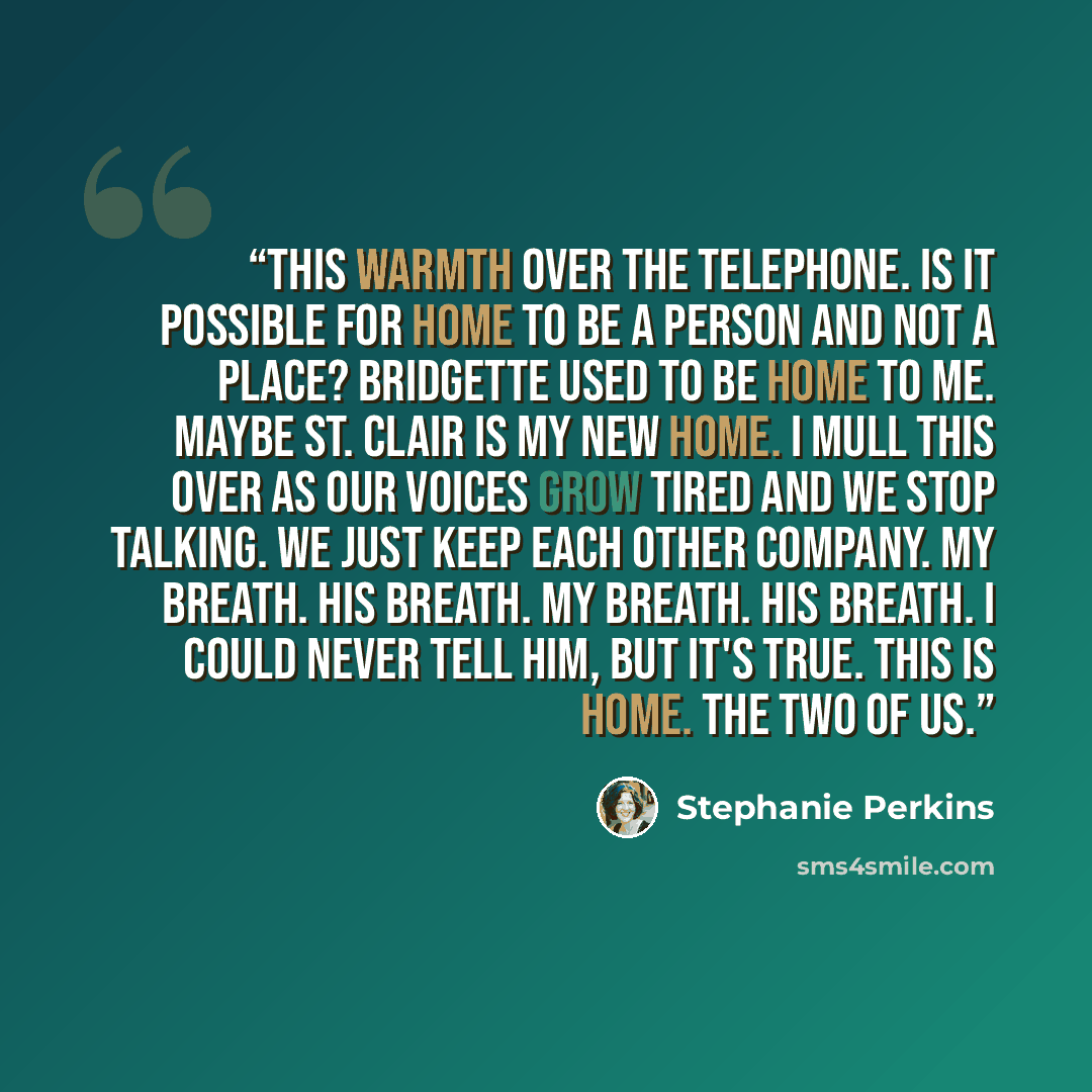 “This warmth over the telephone. Is it possible for home to be a person and not a place? Bridgette used to be home to me. Maybe St. Clair is my new home. I mull this over as our voices grow tired and we stop talking. We just keep each other company. My breath. His breath. My breath. His breath. I…” quote by Stephanie Perkins