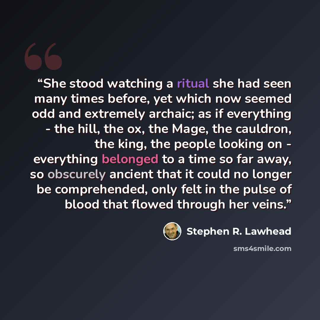 “She stood watching a ritual she had seen many times before, yet which now seemed odd and extremely archaic; as if everything - the hill, the ox, the Mage, the cauldron, the king, the people looking on - everything belonged to a time so far away, so obscurely ancient that it could no longer be…” quote by stephen r. lawhead
