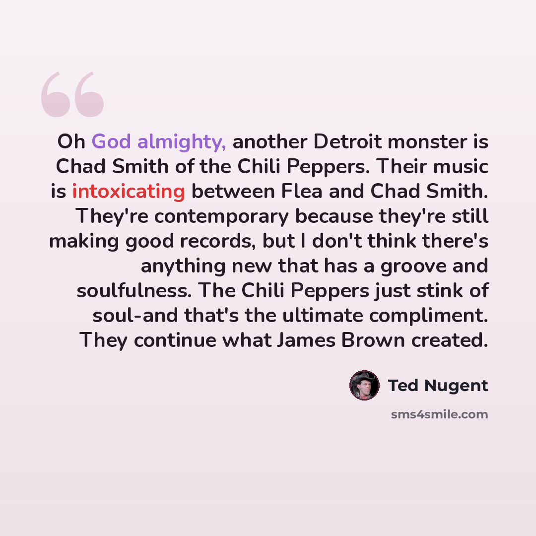 “Oh God almighty, another Detroit monster is Chad Smith of the Chili Peppers. Their music is intoxicating between Flea and Chad Smith. They're contemporary because they're still making good records, but I don't think there's anything new that has a groove and soulfulness. The Chili Peppers just…” quote by Ted Nugent