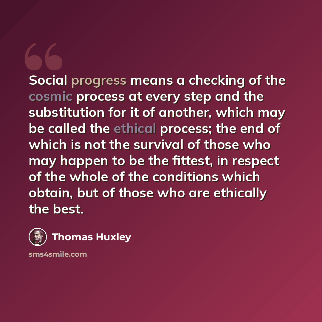 “Social progress means a checking of the cosmic process at every step and the substitution for it of another, which may be called the ethical process; the end of which is not the survival of those who may happen to be the fittest, in respect of the whole of the conditions which obtain, but of those…” quote by Thomas Huxley