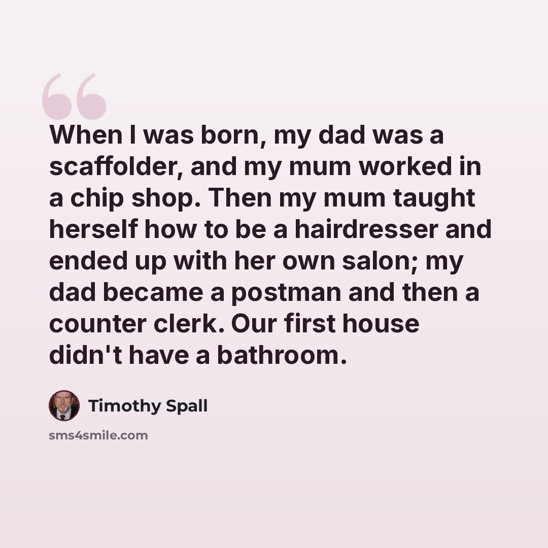 “When I was born, my dad was a scaffolder, and my mum worked in a chip shop. Then my mum taught herself how to be a hairdresser and ended up with her own salon; my dad became a postman and then a counter clerk. Our first house didn't have a bathroom.” quote by Timothy Spall