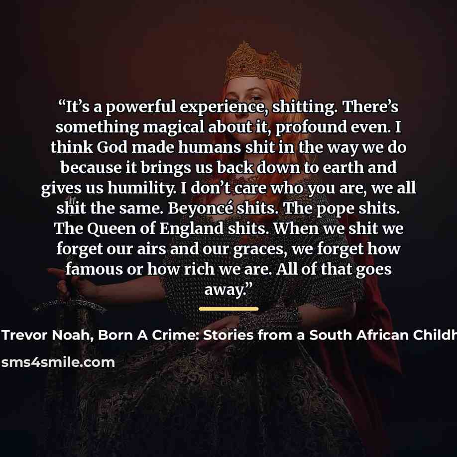 “It’s a powerful experience, shitting. There’s something magical about it, profound even. I think God made humans shit in the way we do because it brings us back down to earth and gives us humility. I don’t care who you are, we all shit the same. Beyoncé shits. The pope shits. The Queen of England…” quote by Trevor Noah, Born A Crime: Stories from a South African Childhood