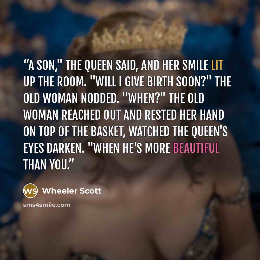 “A son," the Queen said, and her smile lit up the room. "Will I give birth soon?" The old woman nodded. "When?" The old woman reached out and rested her hand on top of the basket, watched the Queen's eyes darken. "When he's more beautiful than you.” quote by Wheeler Scott