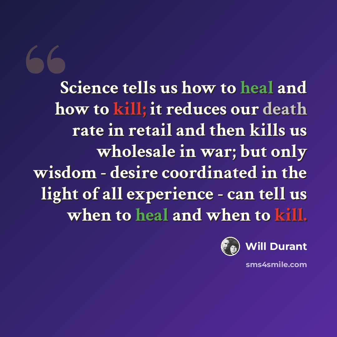 “Science tells us how to heal and how to kill; it reduces our death rate in retail and then kills us wholesale in war; but only wisdom - desire coordinated in the light of all experience - can tell us when to heal and when to kill.” quote by Will Durant