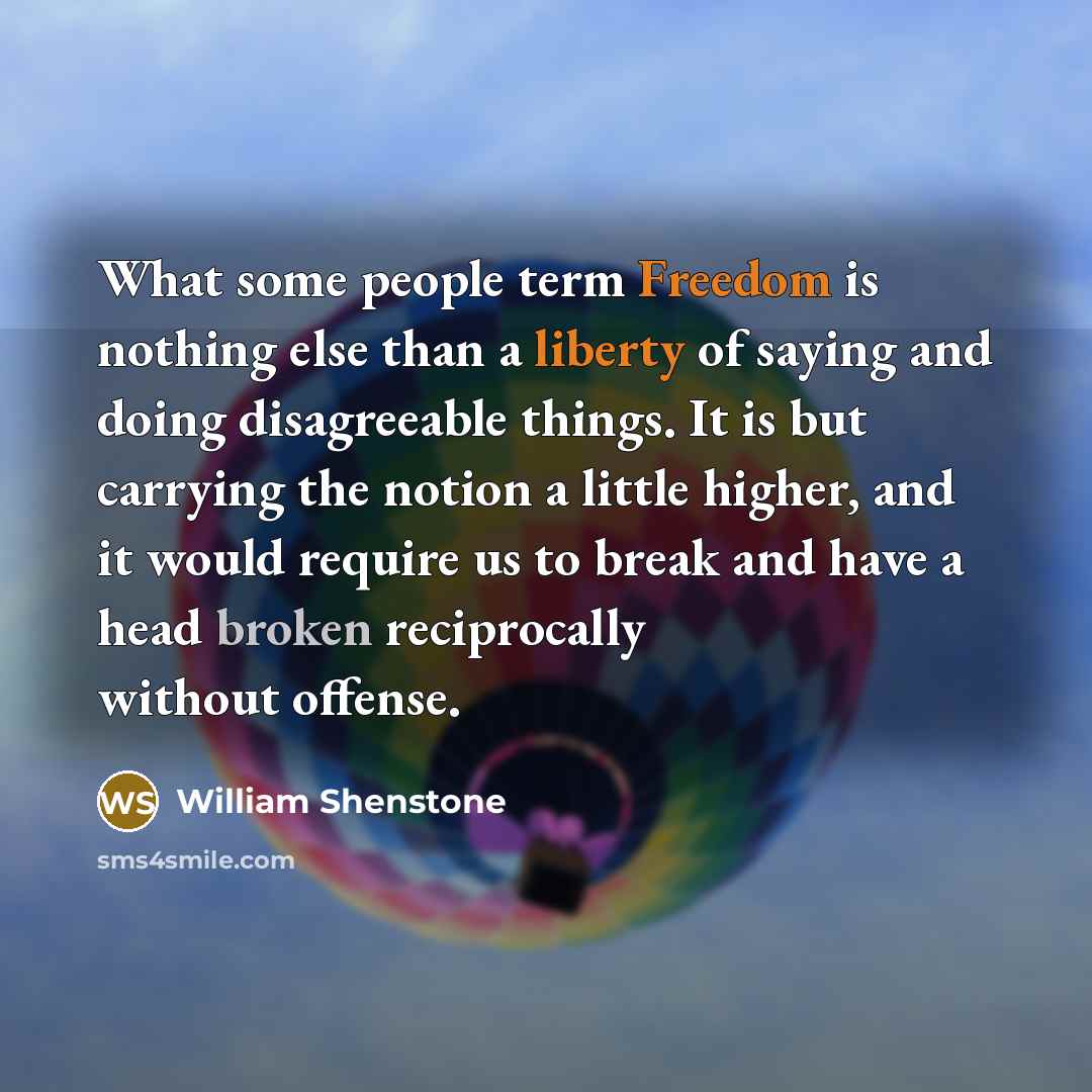 “What some people term Freedom is nothing else than a liberty of saying and doing disagreeable things. It is but carrying the notion a little higher, and it would require us to break and have a head broken reciprocally without offense.” quote by William Shenstone