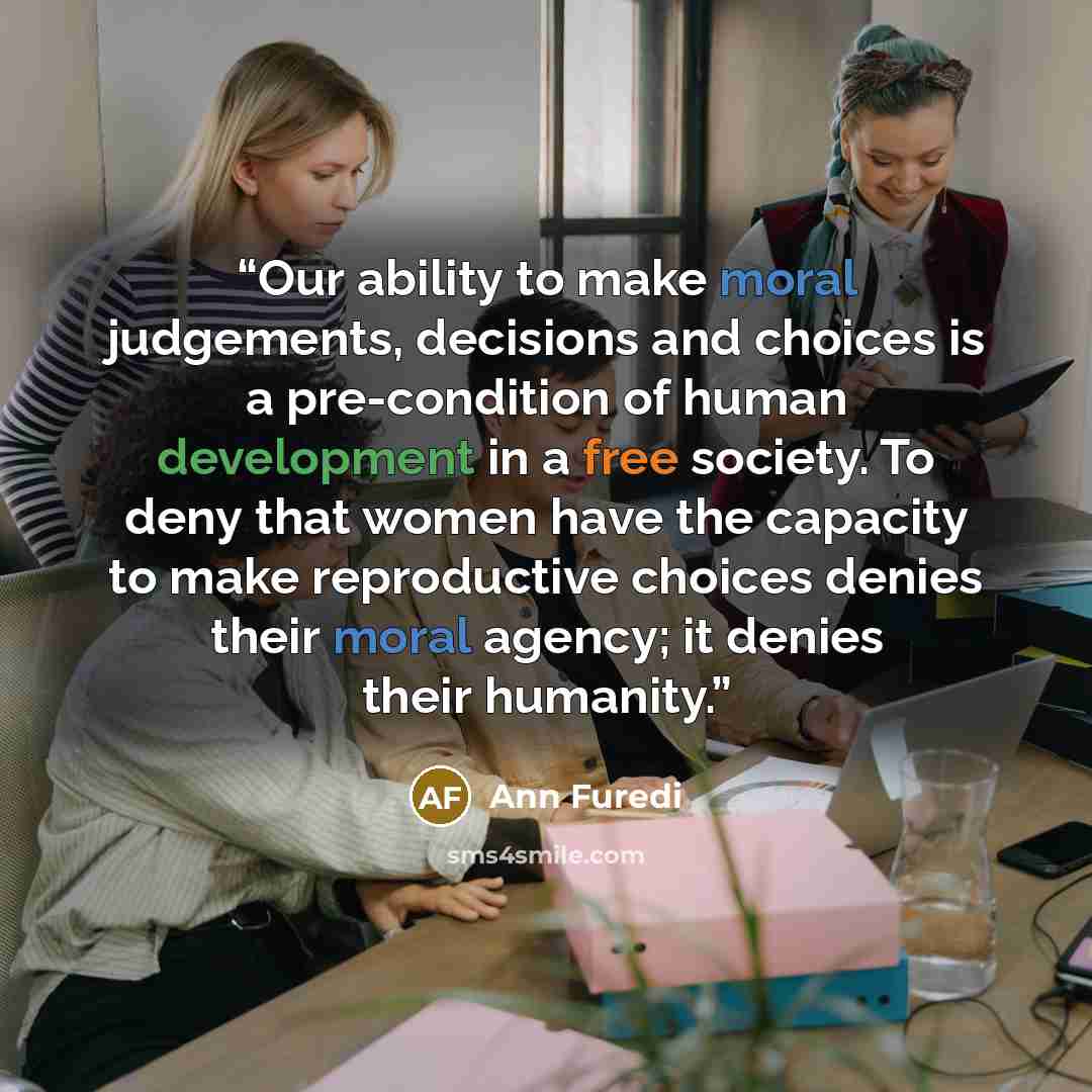 “Our ability to make moral judgements, decisions and choices is a pre-condition of human development in a free society. To deny that women have the capacity to make reproductive choices denies their moral agency; it denies their humanity.” quote by Ann Furedi