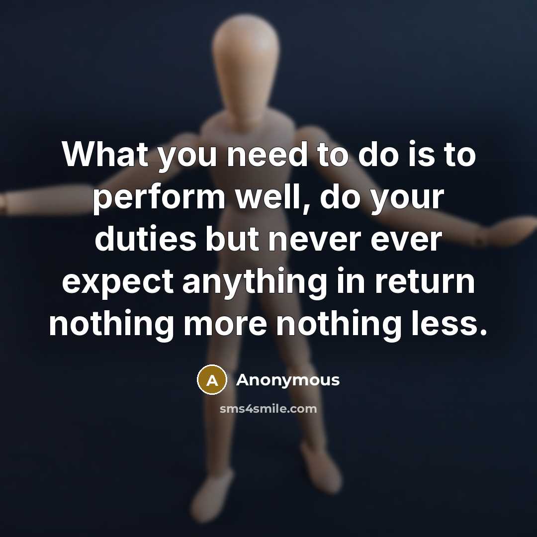 “What you need to do is to perform well, do your duties but never ever expect anything in return nothing more nothing less.” quote by Anonymous