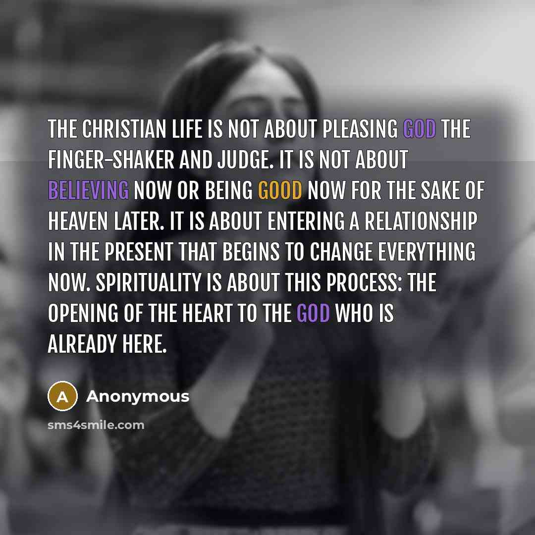 “The Christian life is not about pleasing God the finger-shaker and judge. It is not about believing now or being good now for the sake of heaven later. It is about entering a relationship in the present that begins to change everything now. Spirituality is about this process: the opening of the…” quote by Anonymous