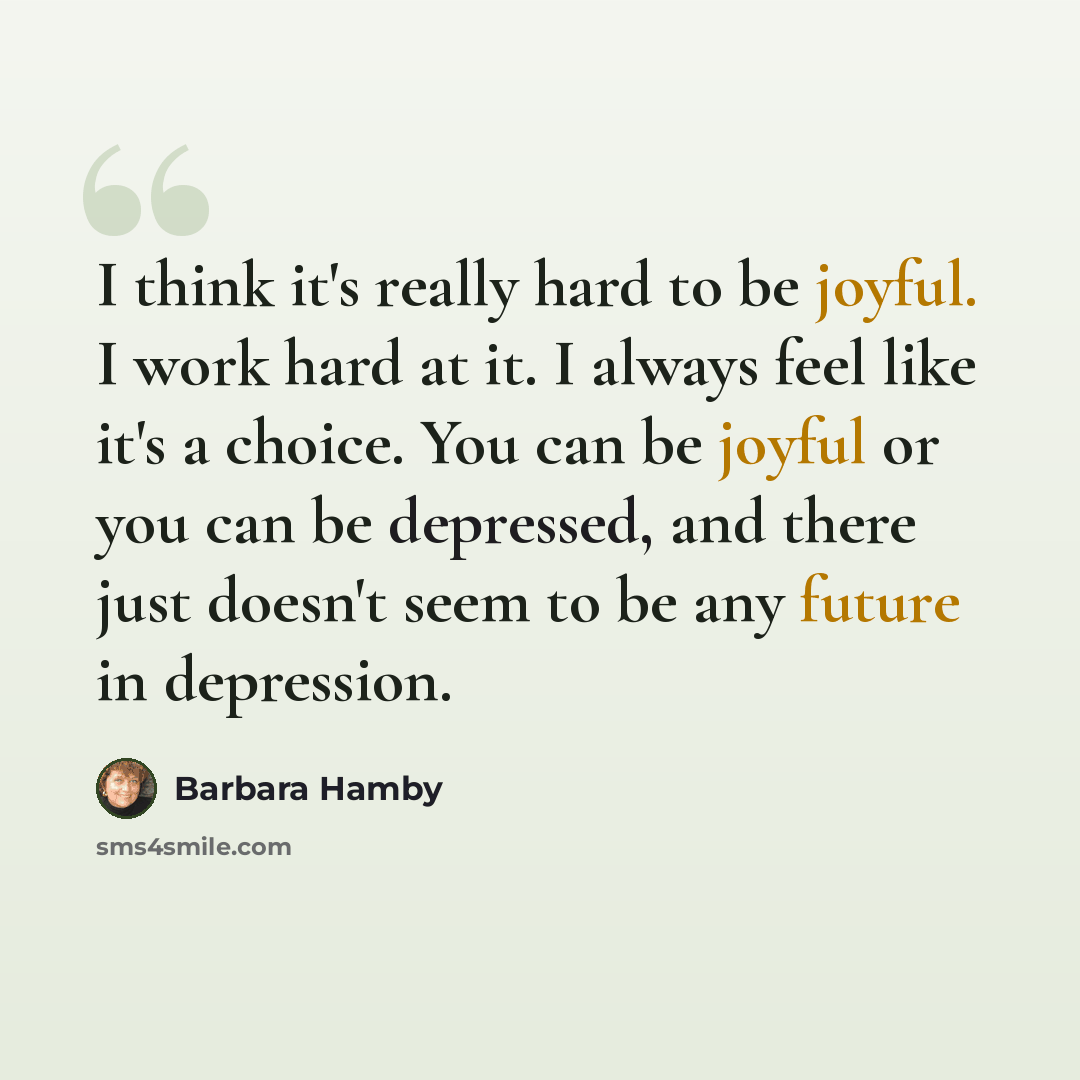 “I think it's really hard to be joyful. I work hard at it. I always feel like it's a choice. You can be joyful or you can be depressed, and there just doesn't seem to be any future in depression.” quote by Barbara Hamby