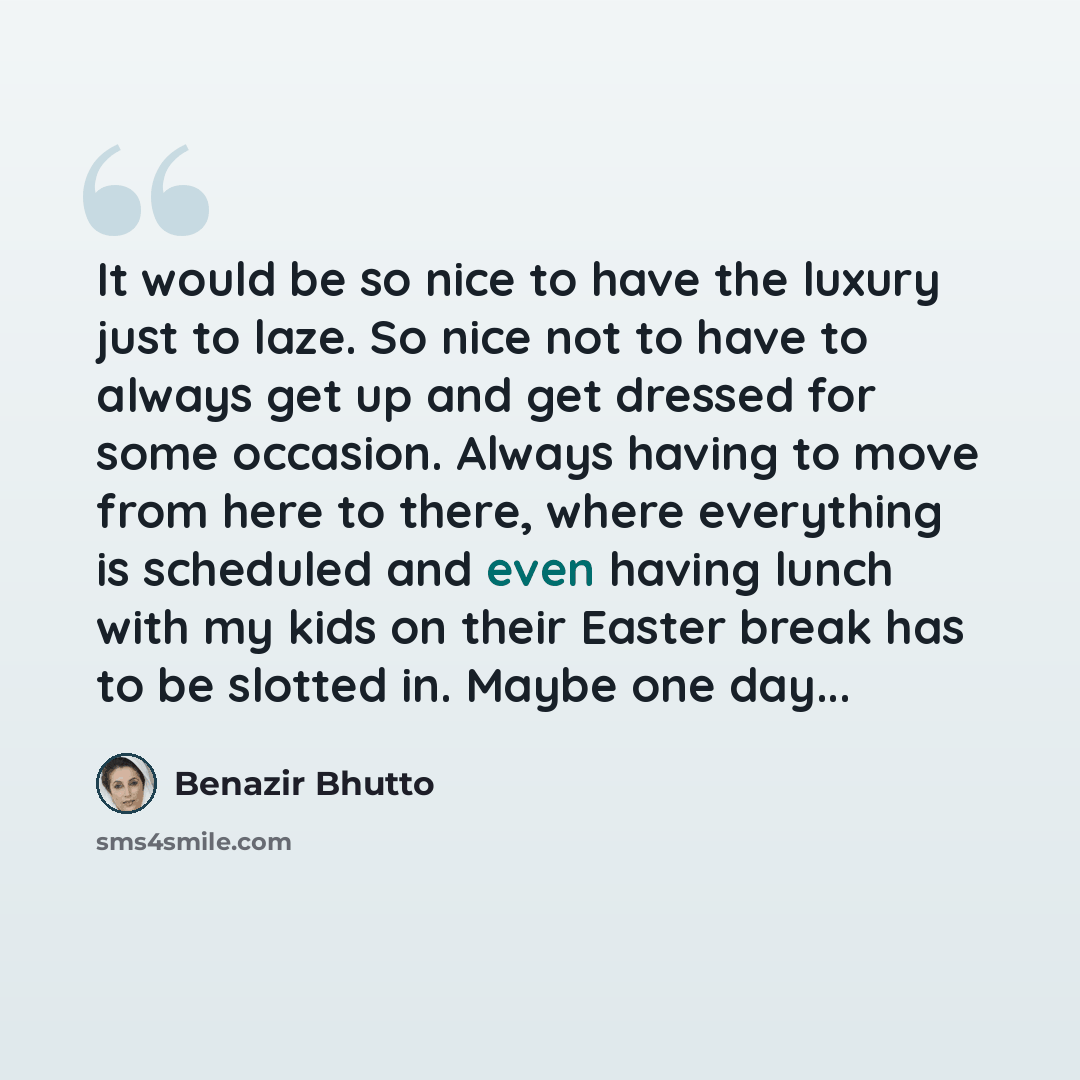 “It would be so nice to have the luxury just to laze. So nice not to have to always get up and get dressed for some occasion. Always having to move from here to there, where everything is scheduled and even having lunch with my kids on their Easter break has to be slotted in. Maybe one day...” quote by Benazir Bhutto