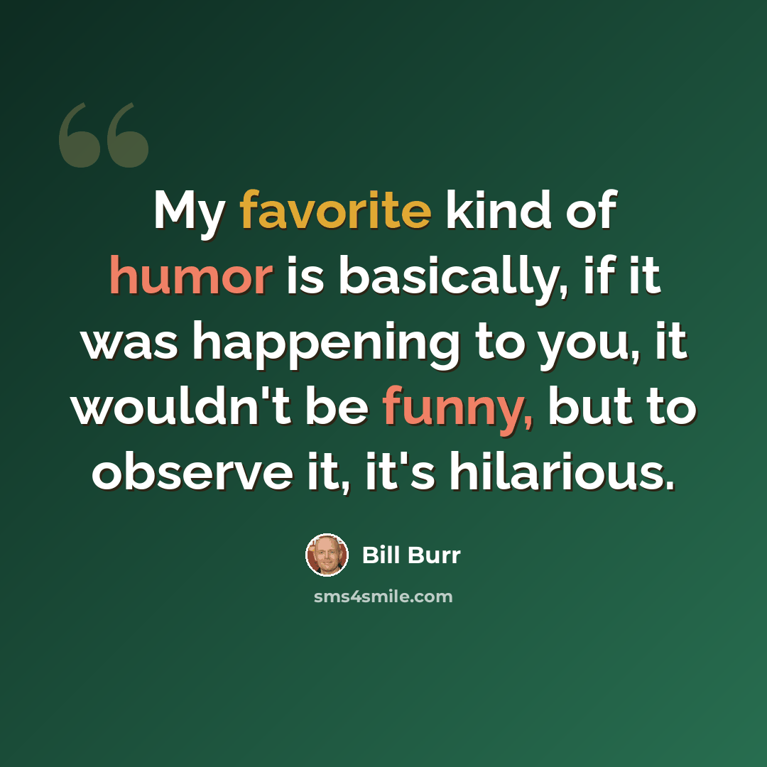 “My favorite kind of humor is basically, if it was happening to you, it wouldn't be funny, but to observe it, it's hilarious.” quote by Bill Burr
