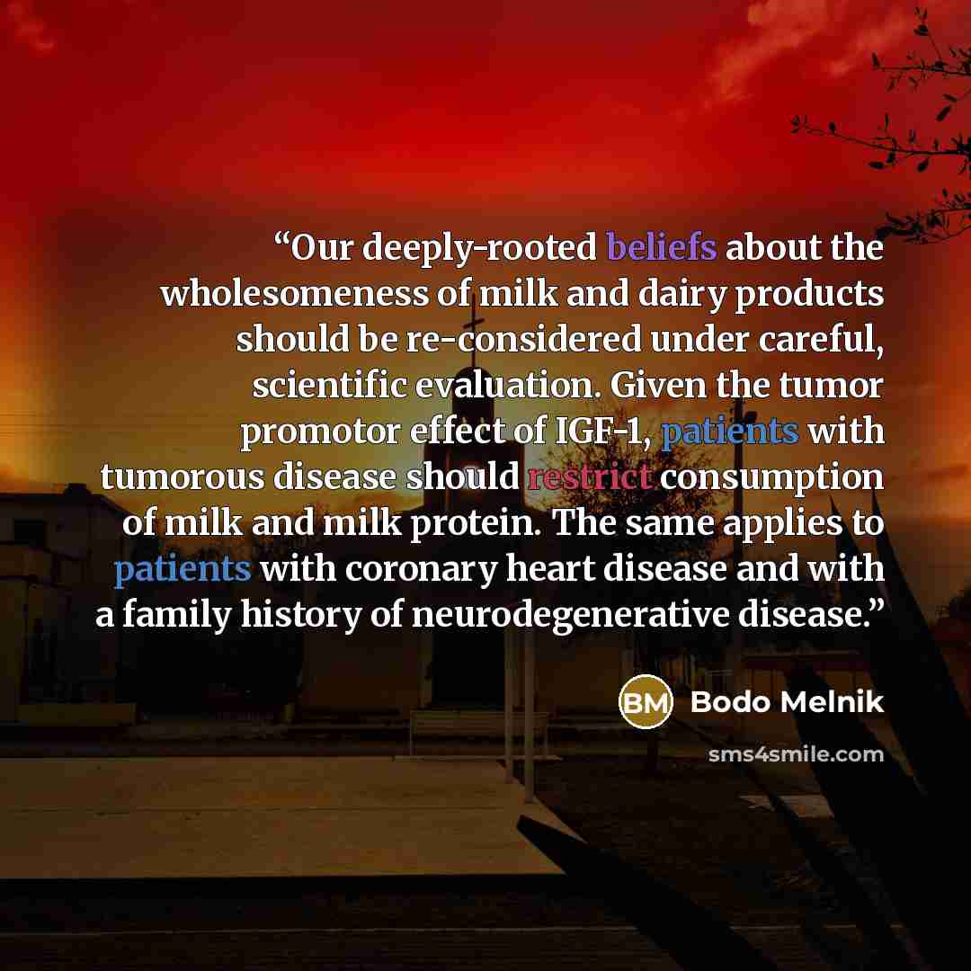 “Our deeply-rooted beliefs about the wholesomeness of milk and dairy products should be re-considered under careful, scientific evaluation. Given the tumor promotor effect of IGF-1, patients with tumorous disease should restrict consumption of milk and milk protein. The same applies to patients…” quote by Bodo Melnik