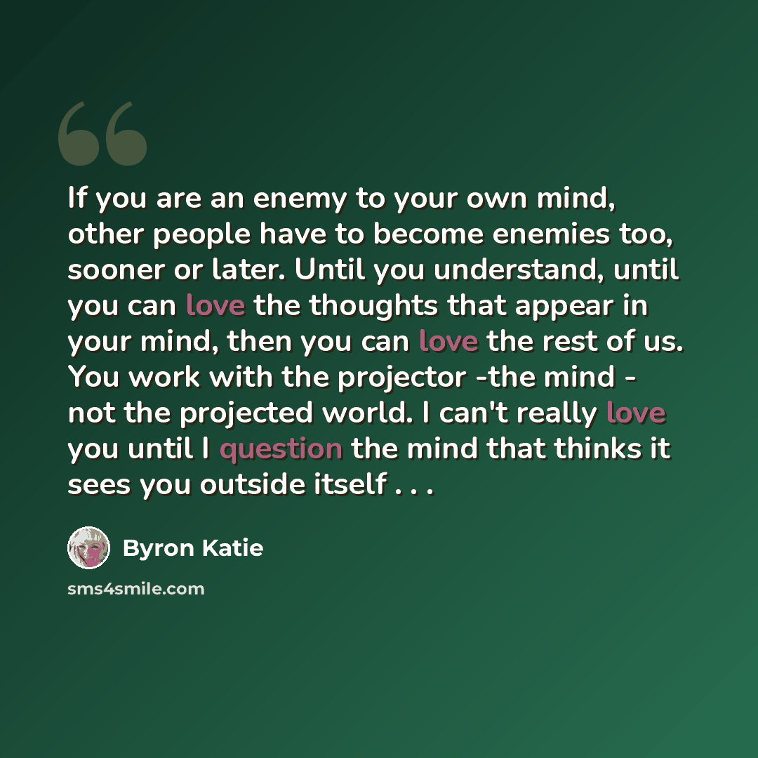 “If you are an enemy to your own mind, other people have to become enemies too, sooner or later. Until you understand, until you can love the thoughts that appear in your mind, then you can love the rest of us. You work with the projector -the mind - not the projected world. I can't really love you…” quote by Byron Katie