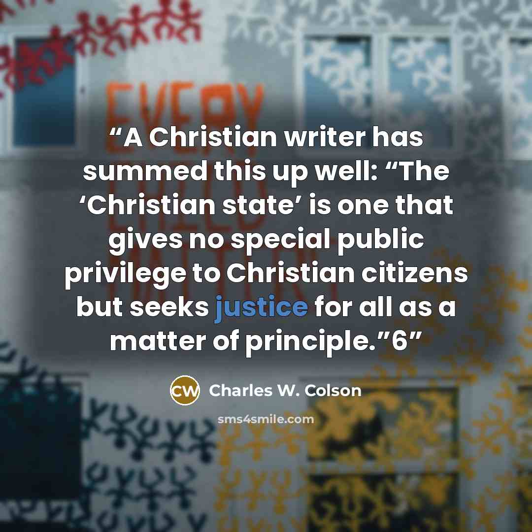 “A Christian writer has summed this up well: “The ‘Christian state’ is one that gives no special public privilege to Christian citizens but seeks justice for all as a matter of principle.”6” quote by Charles W. Colson