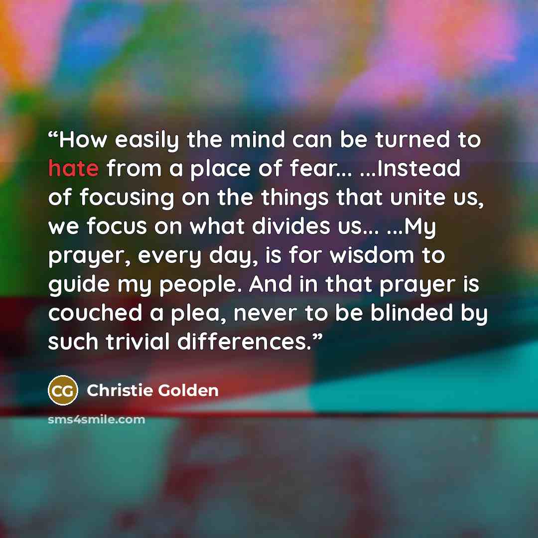 “How easily the mind can be turned to hate from a place of fear... ...Instead of focusing on the things that unite us, we focus on what divides us... ...My prayer, every day, is for wisdom to guide my people. And in that prayer is couched a plea, never to be blinded by such trivial differences.” quote by Christie Golden