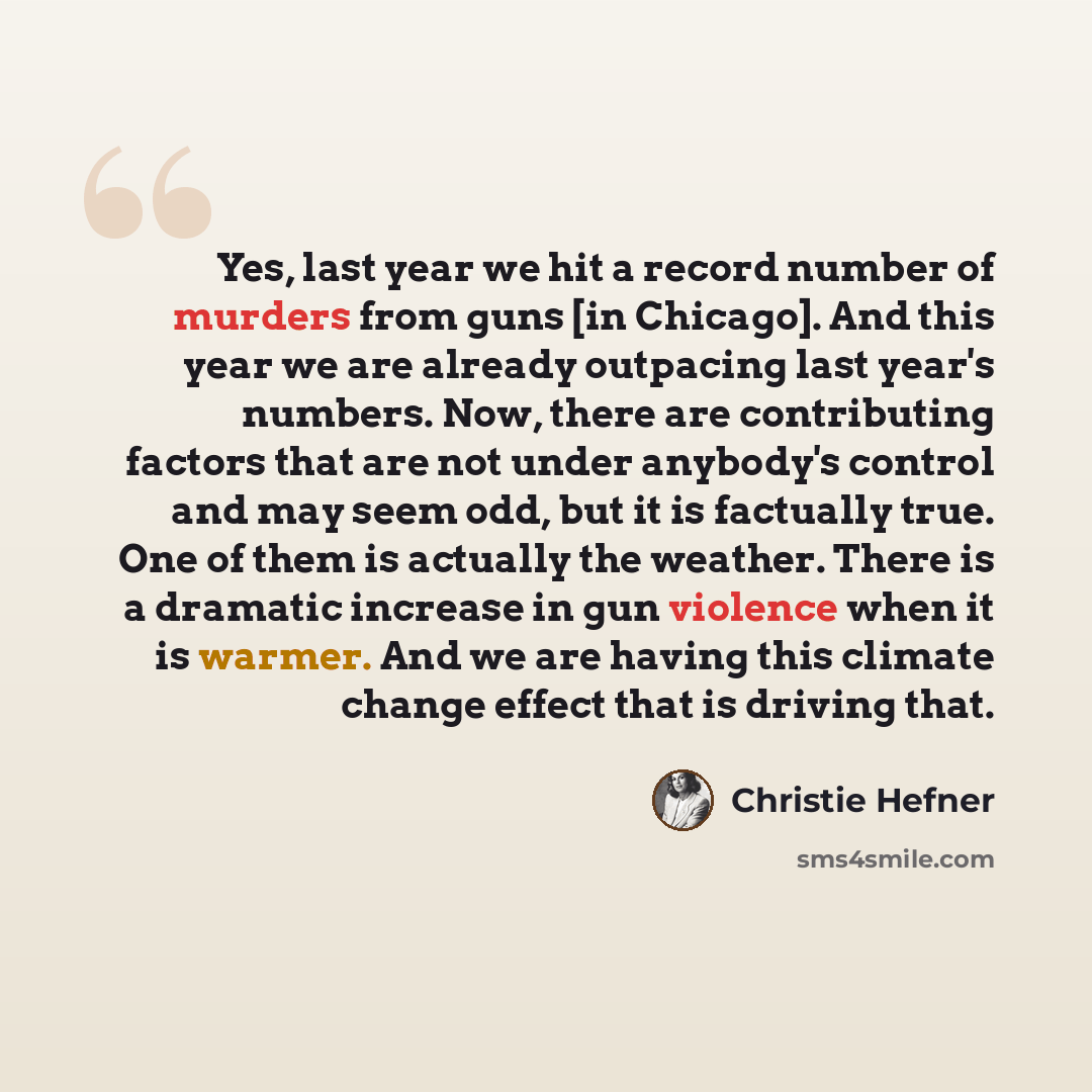 “Yes, last year we hit a record number of murders from guns [in Chicago]. And this year we are already outpacing last year's numbers. Now, there are contributing factors that are not under anybody's control and may seem odd, but it is factually true. One of them is actually the weather. There is a…” quote by Christie Hefner