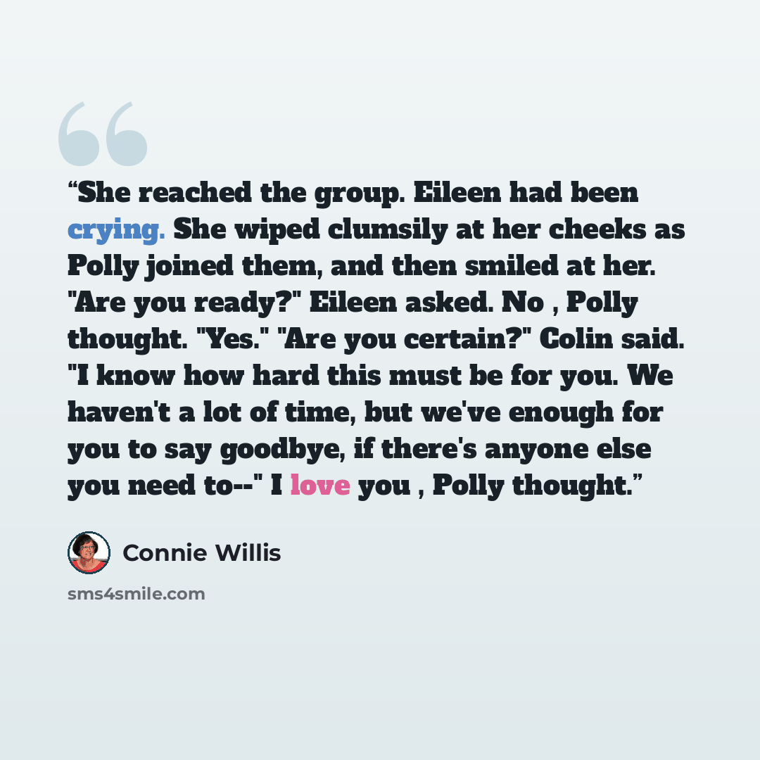 “She reached the group. Eileen had been crying. She wiped clumsily at her cheeks as Polly joined them, and then smiled at her. "Are you ready?" Eileen asked. No , Polly thought. "Yes." "Are you certain?" Colin said. "I know how hard this must be for you. We haven't a lot of time, but we've enough…” quote by Connie Willis
