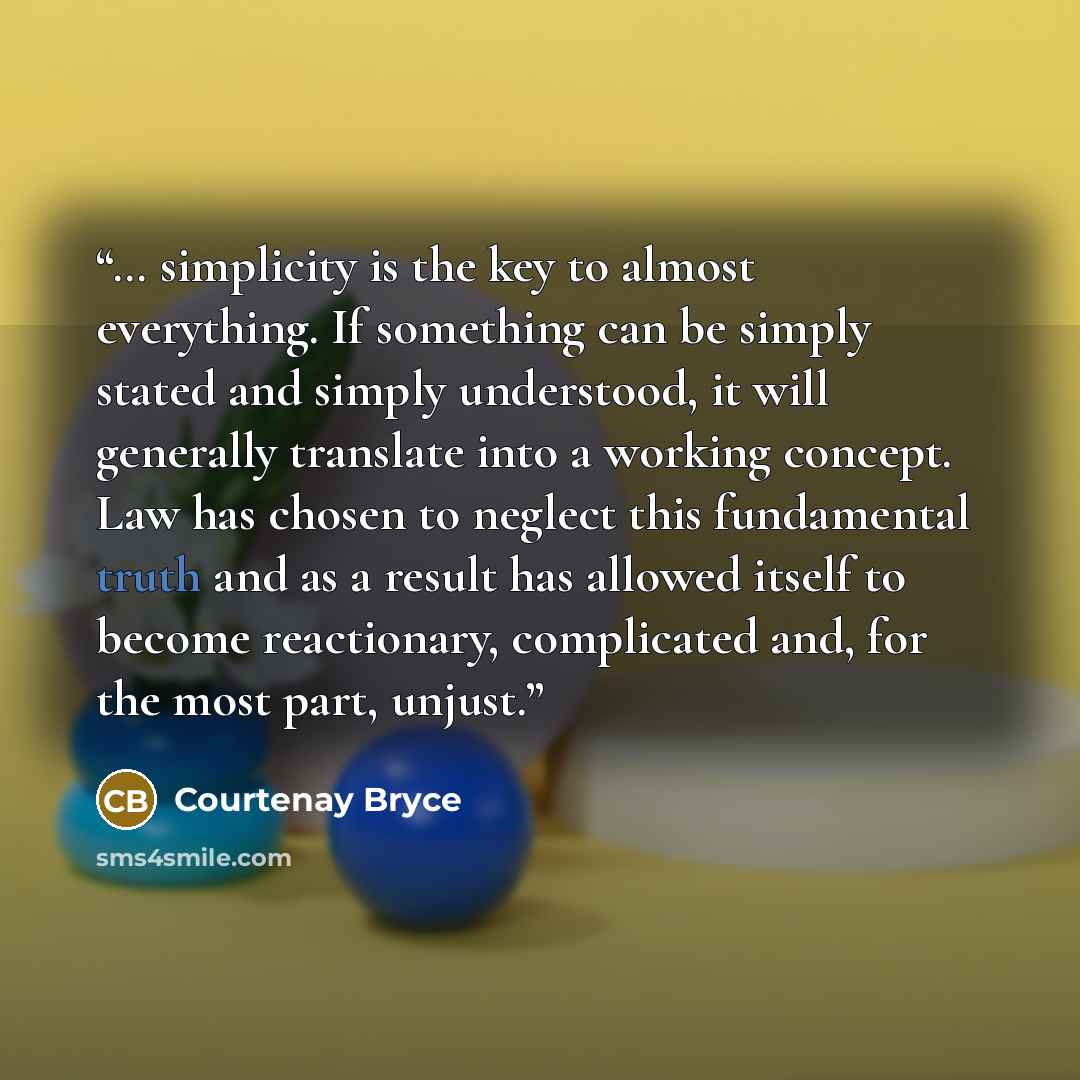 “… simplicity is the key to almost everything. If something can be simply stated and simply understood, it will generally translate into a working concept. Law has chosen to neglect this fundamental truth and as a result has allowed itself to become reactionary, complicated and, for the most part…” quote by Courtenay Bryce