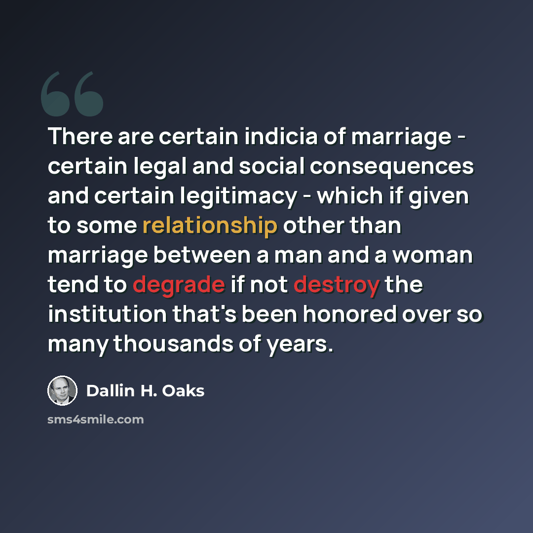 “There are certain indicia of marriage - certain legal and social consequences and certain legitimacy - which if given to some relationship other than marriage between a man and a woman tend to degrade if not destroy the institution that's been honored over so many thousands of years.” quote by Dallin H. Oaks
