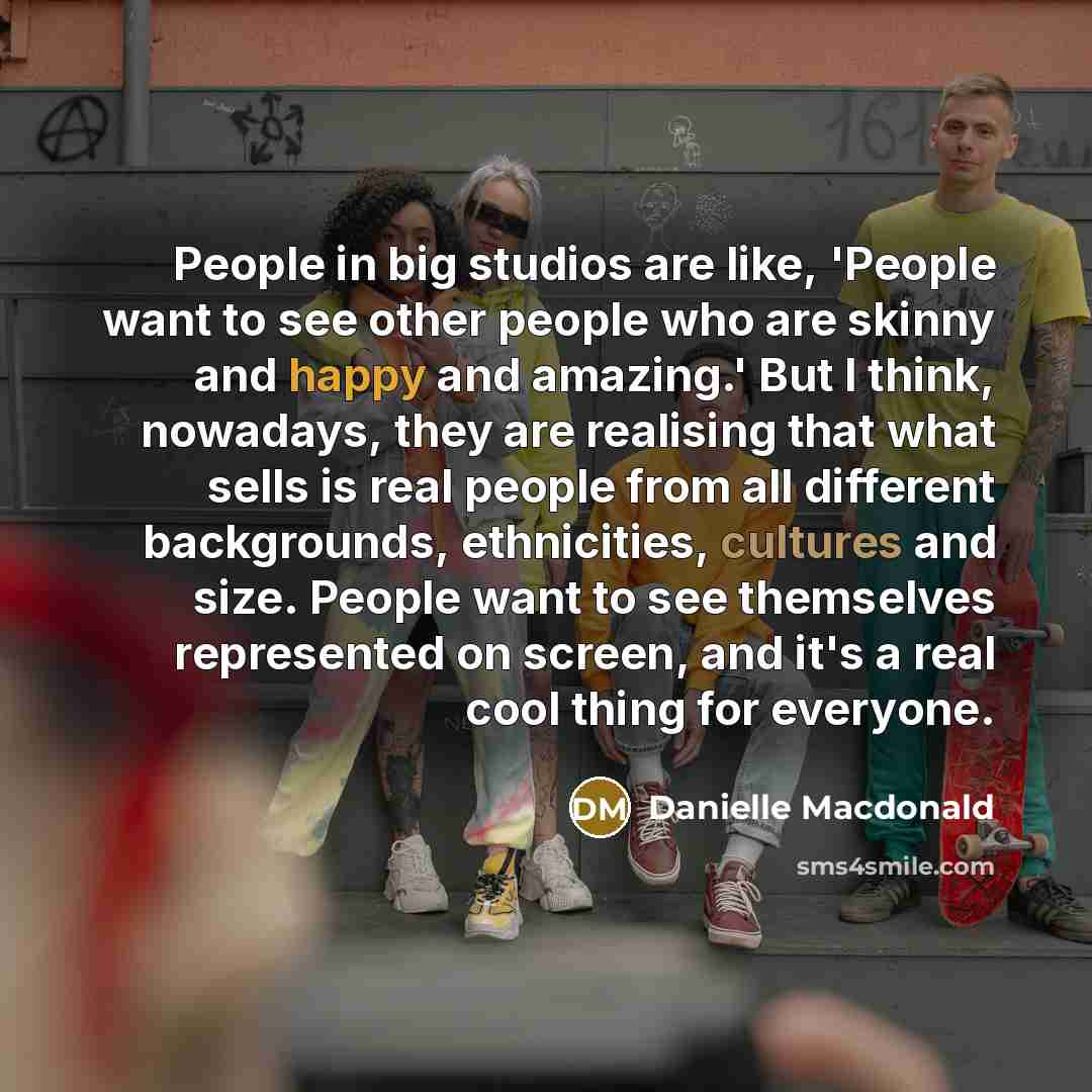 “People in big studios are like, 'People want to see other people who are skinny and happy and amazing.' But I think, nowadays, they are realising that what sells is real people from all different backgrounds, ethnicities, cultures and size. People want to see themselves represented on screen, and…” quote by Danielle Macdonald