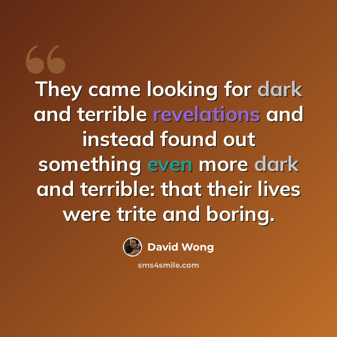 “They came looking for dark and terrible revelations and instead found out something even more dark and terrible: that their lives were trite and boring.” quote by David Wong