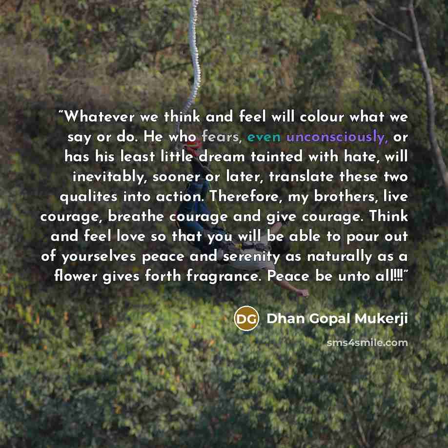 “Whatever we think and feel will colour what we say or do. He who fears, even unconsciously, or has his least little dream tainted with hate, will inevitably, sooner or later, translate these two qualites into action. Therefore, my brothers, live courage, breathe courage and give courage. Think and…” quote by Dhan Gopal Mukerji