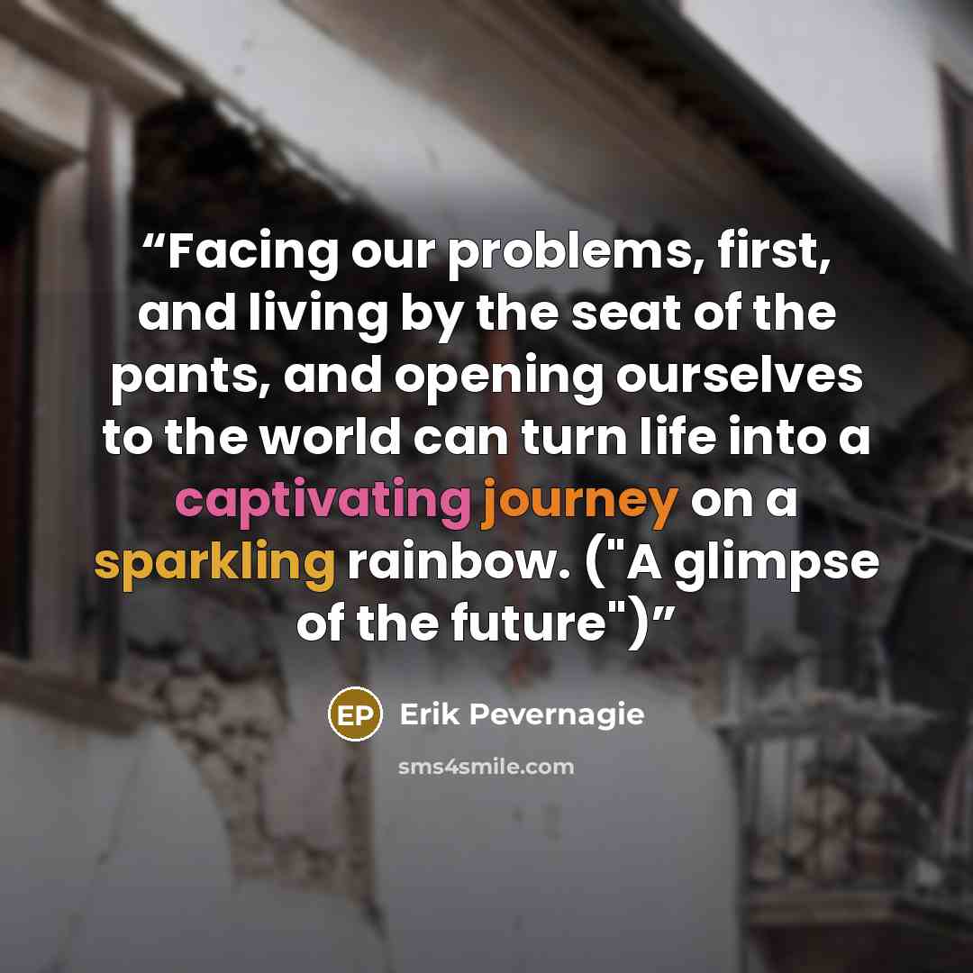 “Facing our problems, first, and living by the seat of the pants, and opening ourselves to the world can turn life into a captivating journey on a sparkling rainbow. ("A glimpse of the future")” quote by Erik Pevernagie