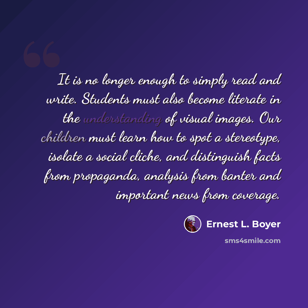 “It is no longer enough to simply read and write. Students must also become literate in the understanding of visual images. Our children must learn how to spot a stereotype, isolate a social cliche, and distinguish facts from propaganda, analysis from banter and important news from coverage.” quote by Ernest L. Boyer